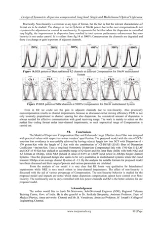 Design of Symmetric dispersion compensated, long haul, Single and Multichannel Optical Lightwave
www.iosrjournals.org 80 | Page
Practically, Non-linearity is common to any type of format, but the fact is that the tolerant characteristics of
format are to be studied. The change or rise in Q-factor at 30mW power due to the over compensation do not
represents the adjustment or control in non-linearity. It represents the fact that when the dispersion is controlled
very highly, the improvement in dispersion have resulted in total system performance enhancement but non-
linearity is not under control. It is evident from fig.14 at 5000% Compensation the channels are degraded and
there is exchange or gain in powers of adjacent channels.
Figure 16.BER pattern of Best performed RZ channels at different Compensation for 30mW multichannel
System
Figure 17.BER pattern of NRZ channels at 5000% Compensation for 30mW multichannel System
Even in RZ we could see the gain in adjacent channels due to non-linearity. Also practically
overcompensation results in channel impairments, because as discussed earlier mixing efficiency FWM is not
only inversely proportional to channel spacing but also dispersion. So, considered amount of dispersion is
always needed for effective communication with good receiving range. The work is mainly to select out the
perfect line coding format under inter-channel impairments, so such impractical range of Compensation is
carried out.
VI. Conclusions
The Model of Dispersion Compensation fiber and Enhanced- Large Effective Area Fiber was designed
with practical values with respect to various vendors‟ specification. The proposed model with the aim of DCM
insertion loss avoidance is successfully achieved by having reduced length low loss DCF with Dispersion of -
170 ps/nm-Km with the length of 2 Km with the combination of NZ-DSF(E-LEAF) fiber of Dispersion
Coefficient ~4ps/nm-Km. Thus a long haul Symmetric Dispersion Compensated link with 1700 Km E-LEAF
and DCF of 40 Km has yielded an acceptable range of Q-factor and Bit Error Rate (BER) with both NRZ and
RZ formats at 10Gbps, while NRZ yielded Q-value of 8.091 at 1.8mW input power in 20Gbps Single Channel
Systems. Thus the proposed design also seems to be very qualitative in multichannel systems where RZ could
transmit 30Gbps at an average channel Q-value of ~13. By the analysis the suitable formats for proposed model
have been discussed and their range of powers and various parameters are tabulated.
From the analysis of our model it is very clear that RZ forms very qualitative for Interchannel
impairments while NRZ is very much robust to intra-channel impairments. The effect of non-linearity is
discussed with the aid of various percentage of Compensation. The non-linearity behavior is studied for the
proposed model and impacts are noted which states dispersion compensation cannot have control over Non-
linearity. The nonlinearity can be only controlled with low power channels and RZ is the better solution for our
proposed model.
Acknowledgement
The author would like to thank Mr.Srinivasan, Sub-Divisional Engineer (SDE), Regional Telecom
Training Centre, Govt. of India. He is also greatful to Dr. Sasikala Ganapathy, Assistant Professor, Dept. of
Medical Physics, Anna university, Chennai and Mr. B. Vasudevan, Associate Professor, St‟ Joseph‟s College of
Engineering, Chennai.
150% 1000%200% 400% 500%300%
Ch 1 Ch 3 Ch 5 Ch 6Ch 4Ch 2
 