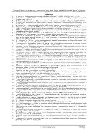 Design of Symmetric dispersion compensated, long haul, Single and Multichannel Optical Lightwave
www.iosrjournals.org 81 | Page
References
[1] H. Toba, et. al.: “Next generation ultra-high-speed transmission technologies”, NTT R&D, Vol.48, No.1, pp.33 -41, 1999.
[2] N. Henmi, et. al.: “10Gb/s, 100km normal fiber transmission experiment employing a modified prechirp technique”, OFC‟91
Technical Digest, Tu02, 1991.
[3] R. M. Jopson, et. al.: “Compensation of fiber chromatic dispersion by spectral inversion”, Electron. Lett., Vol.29, pp.576-578,1993.
[4] M. Sudo, et. al.: “Fabrication of Fiber Bragg Gratings for Dispersion Compensation”, Communications society conference of IEICE,
C-3-47, 1998.
[5] K. Nishide, et. al.: “1.55 µm Single Mode Fibers with Large Chromatic Dispersion”, IEICE spring conference, C-575, 1989
[6] “Dispersion Compensating Fiber Module” by Kazuhiko Aikawa1
, Junji Yoshida1
,Susumu Saitoh1
, Manabu Kudoh1
, and Kazunari
Suzuki2
, 1-Applied Optics Products Division, 2 Aomori Fujikura Kanaya Ltd.-Fujikura Technical Review.
[7] Fiber designs for high figure of merit and high slope dispersion compensating fibers by MarieWandel and Poul Kristensen copyright
2005 Springer Science+Business Media Inc.
[8] S. Tsuda and V. L. da Silva, “Transmission of 40 WDM channels at 10 Gbit/s over 6x100 km of LEAF fiber with dispersion
compensation at Tx and Rx terminals”, Tech. Dig.ECOC‟99, paper MoC2.3, Nice, France (1999).
[9] L. Ding, E. A. Golovchenko, A. N. Pilipetskii, C. R. Menyuk, and P.K. Wai, “Modulated NRZ signal transmission in dispersion
maps,” in OSA Trends in Optics and Photonics, vol. 12, System Technologies, A.E.Willner and C. R. Menyuk, Eds. Washington, DC:
Opt. Soc. Amer., 1997, pp. 204–206.
[10] M. I. Hayee and A. E. Willner, “Pre- and post-compensation of dispersion and nonlinearities in 10-Gb/s WDM systems,” IEEE
Photon. Technol. Lett., vol. 9, pp. 1271–1273, Sept. 1997.
[11] „Transmission 32×10 gb/s using LEAF and RDF in C band and L band for dwdm dispersion compensation” by hsiu-sheng lin and po-
chou lai- Microwave and Optical technology letters / Vol. 51, No. 10, October 2009.
[12] C.H Chang, Y.K. Chen:”Experimental Demonstration of Bidirectional Lightwave CATV 100 Km transmission system using SMF and
LEAF links” Electron Lett.36(2000)3,243-244.
[13] “Performance Comparison between between DCF and RDF dispersion Compensation in fiber optical CATV sysyetms” by H.H Lu-
IEEE Transactions On Broadcasting, 48(2002)4,370-373.
[14] C.H Kim, Y.C. Chung,”2.5 Gigabit 10 channel Bidirectional WDM transmission system using bidirectional Erbium doped fiber
amplifier based on spectrally interleaved synchronized etalon filters”, IEEE Photon. Technol. Lett. 11(1999)6,745-747.
[15] “640 Gigabit optical TDM transmission over 92 Km through a Dispersion managed fiber consisting of Single Mode fiber and Reverse
Dispersion Fiber” by T. Yamamoto, E. Yoshida, K.R. Tamura, K. Yonenaga, M. Nakazawa- IEEE Photonics Technology Lett.
12(2000)3,353-355.
[16] “Transmission of 8 Channels at 20 Gbit/s over 680 Km using LEAF as well as RDF” by PO-Chou Lai, Hsiu- Sheng Lin, Journal of
Optical Communications 29(2007), 189-192.
[17] “A Guide to Select Single-Mode Fibers for Optical Communications Applications” by Alessandro Barbieri© 2002 Cisco Systems,
Inc.
[18] “Dispersion Compensation Fiber -Precision and Repitition”- An Application Note, By Francis Audet, Telecommunications Test and
Measurement Appnote122.1AN © 2004 EXFO Electro-Optical Engineering Inc.
[19] DrakaEliteTM Negative Dispersion Compensation Module Product Type: Dispersion Compensation Module for G.652 type of Single-
Mode Fiber, Issue date: 05/09, Supersedes: 09/08 Draka Communications.
[20] “Chromatic Dispersion Testing in Coherent Systems”, White Paper 017 by Francis Audet, Group Manager, System Provisioning
Product Line Management, and Tony Lowe, Eng., Applications© 2012 EXFO Inc.
[21] “Proximion Fiber Systems”, Skalholtsgatan, Sweden vat. no: SE556641515301-“ Dispersion Compensation Module
[22] Fiber-Optic Communications Systems, Third Edition. Govind P. Agrawal Copyright, 2002 John Wiley & Sons, Inc. ISBNs: 0-471-
21571-6 (Hardback); 0-471-22114-7 (Electronic).
[23] “Effective Area of Optical Fibres” - Definition and Measurement Techniques by Rob Billington Centre for Optical and Environmental
Metrology, National Physics Laboratory.
[24] “Mode Field Diameter Measurements in Single-ModeOptical Fibres”- Artiglia M. et al., IEEE Journal of Lightwave Technology, 7,
pp. 1139-1152,(1989).
[25] “Comparison of Wavelength Dependence of Correction of Effective Area and MFD for Large Effective Area Fibers with DSF” by
Namihira Y., Proceedings of the 4th Optical Fibre Measurement Conference, pp. 187-190, (1997).
[26] “Measurement Results of Effective Area (Aeff) and MFD and their Correction Factor for Non-Zero Dispersion Shifted Fibres (NZFs,
G.655) and Dispersion Shifted Fibres (DSFs, G.653) by Using Variable Aperture Technique” by Namihira Y., ITU Com 15-53-E,
(1997).
[27] DCM –CB Continuous Band ultra-low loss Dispersion Compensation Module© 2008 Proximion Fiber Systems AB.
[28] “SUMITOMO SPECIFICATION” - FutureFLEX® PureBand Single-Mode Fiber (OS2) Low Water Peak Attenuation Optical Fiber,
TIA Type IVa, Issue Date: 05/12 Rev. 4.
[29] “Standard Specification for Dispersion Compensating Fiber Module with Negative Dispersion” – Slope Spec No. NFST1022 Issue.B,
SUMITOMO ELECTRIC INDUSTRIES, LTD., Opto-Passive Components Department, Lightwave Network Products Division.
[30] G. P. Agrawal, Applications of nonlinear fiber optics, Academic Press, 2001.
[31] R. Ramaswami and K. N. Sivarajan, Optical Networks: A practical Perspective, Morgan Kaufmann, 1998.
[32] ITU-T for Standardisation, G.655-Series g: transmission systems and media, digital systems and networksTransmission media
characteristics – Optical fibre cables
[33] Fiber Optics Network Products Div. Fujikura, Slope Compensation Dispersion Compensation Fiber Modules (SC-DCF Module), 916-
0607-058-02.
[34] “RZ Versus NRZ in Nonlinear WDM systems,” F. Forggieri, P.R. Prucnal, R. W. Tkach and A. R. Chraply, IEEE Photonics
Technology Letter, Vol. 9, No.7, July 1997.
[35] M.I. Hayee and A.E. Willner, "NRZ Versus RZ in 10-40 Gb/s Dispersion - Managed WDM Transmission Systems", IEEE Photonics
Technology Letters, Vol. 11, pp. 991-993, 1999.‟
[36] Modulation Formats for High-Speed, Long-Haul Fiber Optic Communication Systems, Anjali Singh, Ph.D. Inphi Corporation, CA
91361.
[37] “K. Ennser and K. Petermann, "Performance of RZ- Versus NRZ-Transmission on Standard Single Mode Fibers", IEEE Photonics
Technology Letters, Vol. 8, pp. 443-445, 1996.
 