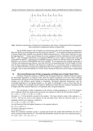 Design of Symmetric dispersion compensated, long haul, Single and Multichannel Optical Lightwave
www.iosrjournals.org 70 | Page
Fig.1. Schematic representation of Dispersion Compensation with a) Post- Compensation b) Pre-Compensation
and c) Symmetric Compensation fashion in Optical links
The 40 WDM channels with 10 Gigabit rate transmissions with LEAF and Dispersion Compensation
fibers for 600 Km in transmitting and receiving section was reported8,14
. As an added advantage the performance
of Erbium Doped Fiber Amplifier was reported in WDM communication in 1.55µm region which has low loss
but high dispersion5, 14
. Various optical Systems have been configured with the combination of LEAF and RDF
fibers12, 13
.The 10 Gigabit transmissions in 32 channels DWDM in C and L band is reported with LEAF and
normal RDF for 800 Km11
, transmission of 8 DWDM Channels at 20Gbit over 680 Km using LEAF and RDF16
,
640 Gbit/s over 92 Km in TDM-DWDM with LEAF and RDF15
.In our proposed work we design optical link of
1740 Km with Enhanced-Large Effective Area Fiber (ELEAF) as transmitting fiber (E-LEAF length of 85 Km
with 20 loops comprising 1700 Km) with Dispersion Coefficient of ~4 ps/nm-Km which is compensated by
Low-Loss DCM with Reverse Dispersion Compensation Fiber (with Dispersion Coefficient of -170 ps/nm-Km)
of length 1 Km in front and backside of E-LEAF totally forming 40 Km(2 Km and 20 loops) Compensating
Length.
II. Theoretical Background of Pulse propagation and Dispersion in Single-Mode Fibers
Chromatic Dispersion comprises of Material and Waveguide Dispersion. Material Dispersion depicts
the Wavelength dependence on refractive index where the spectral components of the laser source (although
monochromatic still picture out the Gaussian profile) take up different paths depending upon the refractive index
reaching out with different speeds leading to broadening. Waveguide dispersion characterizes with the
wavelength dependence of waveguide property i.e., the speed of wavelengths in core is slower than that are
present in cladding. So wavelengths that are leaked in cladding travel faster than core leading to broadening. But
in Single mode fibers material dispersion is of importance than waveguide dispersion.
The non-linearity in fiber is dependent on the intensity of light propagating in it. So if the dielectric
term is replaced with the non-linearity term we get the wave equation as follows for the non-linear medium30
,
∇2
𝐸 =
1
𝑐2
𝜕2 𝐸
𝜕𝑡2
+ 𝜒(1) 1
𝑐2
𝜕2 𝐸𝐸
𝜕𝑡2
+ 𝜒(2) 1
𝑐2
𝜕2 𝐸𝐸
𝜕 𝑡2
+ 𝜒(3) 1
𝑐2
𝜕2 𝐸𝐸𝐸
𝜕𝑡2
+ ⋯ (1)
The term (1 + 𝜒(1)
)is the dielectric constant of the medium. The linear refractive index of the medium is 𝑛 =
1 + 𝜒(1). The last two terms in the equation are the non-linear terms. Since for silica the value of (2)
 is
negligibly small the wave equation is reduced to,
∇2
𝐸 =
1
𝑐2
𝜕2 𝐸
𝜕𝑡2
+ 𝜒(1) 1
𝑐2
𝜕2 𝐸𝐸
𝜕𝑡2
+ 𝜒(3) 1
𝑐2
𝜕2 𝐸𝐸𝐸
𝜕𝑡2
+ ⋯ (2)
For time harmonic field with angular frequency , the equation reduces to
∇2
𝐸 +
𝜔2
𝑐2
𝑛 + 𝑛2 𝐸 2
𝐸 = 0 (3)
The electric field can be written as
𝐸 = 𝐹 𝑟, 𝜙 𝐴(𝑧)𝑒 𝑗 (𝜔𝑡−𝛽𝑧)
(4)
Where the cylindrical coordinate system is assumed and F(r,ϕ)is the modal field distribution and A(z) is a
slowly varying envelope function of z. The modal field distribution satisfies the linear wave equation giving as,
∇2
𝐹 +
𝜔2 𝑛2
𝑐2
− 𝛽2
𝐹 = ∇2
𝐹 + 𝛽𝑜
2
− 𝛽2
𝐹 = 0 (5)
 