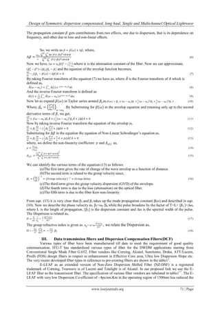 Design of Symmetric dispersion compensated, long haul, Single and Multichannel Optical Lightwave
www.iosrjournals.org 71 | Page
The propagation constant 𝛽 gets contributions from two effects, one due to dispersion, that is its dependence on
frequency, and other due to loss and non-linear effects.
So, we write as 𝛽 = 𝛽 𝜔 + Δ𝛽, where,
Δ𝛽 =
𝜔 𝑜
𝑐
∆𝑛 |𝐹(𝑟,∅)|2 𝑟𝑑𝑟𝑑 ∅
∞
0
2𝜋
0
|𝐹(𝑟,∅)|2 𝑟𝑑𝑟𝑑 ∅
∞
0
2𝜋
0
(6)
Now we have, Δ𝑛 = 𝑛2|𝐸|2
− 𝑗
𝛼
2
𝑐
𝜔 𝑜
where 𝛼 is the attenuation constant of the fiber. Now we can approximate,
𝛽𝑜
2
− 𝛽2
~2𝛽𝑜 (𝛽𝑜 − 𝛽) and the equation of the envelop function becomes,
𝜕𝐴
𝜕𝑧
− 𝑗 𝛽𝑜 − 𝛽 𝜔 − ∆𝛽 𝐴 = 0 (7)
By taking Fourier transform of the equation (7) we have as, where 𝐴 is the Fourier transform of 𝐴 which is
defined as,
𝐴 𝜔 − 𝜔 𝑜 = 𝐴(𝑡)
∞
−∞
𝑒−𝑗(𝜔−𝜔 𝑜)𝑡
𝑑𝑡 (8)
And the inverse Fourier transform is defined as
𝐴 𝑡 =
1
2𝜋
𝐴(𝜔 − 𝜔 𝑜 )
∞
−∞
𝑒 𝑗(𝜔−𝜔 𝑜 )𝑡
𝑑𝜔 (9)
Now let us expand 𝛽(𝜔) in Taylor series around 𝛽𝑜 as 𝛽 𝜔 = 𝛽𝑜 + 𝜔 − 𝜔 𝑜 𝛽1 +
1
2
𝜔 − 𝜔 𝑜
2
𝛽2 +
1
6
𝜔 − 𝜔 𝑜
3
𝛽3 + … (10)
Where, 𝛽𝑛 =
𝜕 𝑛 𝛽
𝜕𝜔 𝑛
𝜔−𝜔0
. By Substituting for 𝛽(𝜔) in the envelop equation and retaining only up to the second
derivative terms of 𝛽, we get,
𝜕𝐴
𝜕𝑥
+ 𝑗 𝜔 − 𝜔 𝑜 𝛽1 𝐴 + 𝑗
1
2
(𝜔 − 𝜔 𝑜)2
𝛽2 𝐴 + 𝑗∆𝛽𝐴 = 0 (11)
Now by taking inverse Fourier transform the equation of the envelop is,
𝜕𝐴
𝜕𝑧
+ 𝛽1
𝜕𝐴
𝜕𝑧
− 𝑗
1
2
𝛽2
𝜕2 𝐴
𝜕𝑡2
+ 𝑗∆𝛽𝐴 = 0 (12)
Substituting for ∆𝛽 in the equation the equation of Non-Linear Schrodinger‟s equation as,
𝜕𝐴
𝜕𝑧
+ 𝛽1
𝜕𝐴
𝜕𝑧
− 𝑗
1
2
𝛽2
𝜕2 𝐴
𝜕𝑡2
+
𝛼
2
𝐴 + 𝑗𝛾|𝐴|2
𝐴 = 0 (13)
where, we define the non-linearity coefficient 𝛾 and 𝐴 𝑒𝑓𝑓 as,
𝛾 =
𝑛2𝜔 𝑜
𝑐𝐴 𝑒𝑓𝑓
(14)
𝐴 𝑒𝑓𝑓 =
|𝐹(𝑟,∅)|2 𝑟𝑑𝑟𝑑 ∅
∞
0
2𝜋
0
2
|𝐹(𝑟,∅)|4 𝑟𝑑𝑟𝑑 ∅
∞
0
2𝜋
0
(15)
We can identify the various terms of the equation (13) as follows:
(a)The first term gives the rate of change of the wave envelop as a function of distance.
(b)The second term is related to the group velocity since,
𝛽1 =
𝜕𝜔
𝜕𝛽
−1
= (𝐺𝑟𝑜𝑢𝑝 𝑣𝑒𝑙𝑜𝑐𝑖𝑡𝑦)−1
= 𝐺𝑟𝑜𝑢𝑝 𝑑𝑒𝑙𝑎𝑦 (16)
(c)The third term gives the group velocity dispersion (GVD) of the envelope.
(d)The fourth term is due to the loss (attenuation) on the optical fiber.
(e)The fifth term is due to the fiber Kerr non-linearity.
From eqn. (13) it is very clear that β1 and β2 takes up the mode propagation constant β(ω) and described in eqn.
(10). Now we describe the phase velocity as, β2=ω0 /β0 while the pulse broadens by the factor of T=L× [β2 ]×∆ω,
where L is the length of propagation, [β2] is the dispersion constant and ∆ω is the spectral width of the pulse.
The Dispersion is related as,
𝐷 =
𝑑
𝑑𝜆
1
𝑉𝑔
~
𝜆
𝑐
𝜕𝑛2 𝑛(𝜆)
𝜕𝜆2
(17)
The group refractive index is given as 𝑛 𝑔= n+𝜔
𝜕2 𝑛(𝜆)
𝜕𝜆2
, we relate the Dispersion as,
D = -
2𝜋𝑐
𝜆2
𝑑2 𝛽
𝑑𝜔2
= −
2𝜋𝑐
𝜆2
𝛽2 (18)
III. Data transmission fibers and Dispersion Compensation Fibers(DCF)
Various types of fiber have been manufactured till date to meet the requirement of good quality
communication. ITU-T has standardized various types of fiber for the DWDM applications starting from
Conventional Single Mode Fiber G.652. Fiber vendors like Corning, Alcatel, Sumitomo, Draka, ATT/Lucent,
Pirelli (FOS) design fibers in respect to enhancement in Effective Core area, Ultra low Dispersion Slope etc.
The very recent developed fiber types in reference to pre-existing fibers are shown in the table12
.
E-LEAF as an extended version of Non-Zero Dispersion Shifted Fiber (NZ-DSF) is a registered
trademark of Corning, Truewave is of Lucent and Tetalight is of Alcatel. In our proposed link we use the E-
LEAF fiber as the transmission fiber. The specification of various fiber vendors are tabulated in table117
. The E-
LEAF with very low Dispersion Co-efficient of ~4ps/nm.Km in the operating region of 1500nm has reduced the
 
