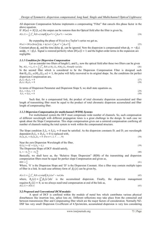 Design of Symmetric dispersion compensated, long haul, Single and Multichannel Optical Lightwave
www.iosrjournals.org 73 | Page
All dispersion Compensation Scheme implements a compensating “Filter” that cancels this phase factor in the
above equation.
If 𝐻 𝜔 = 𝐻𝑓
∗
(𝐿, 𝜔) the output can be restores then the Optical field after the filter is given by,
𝐴 𝐿, 𝑡 =
1
2𝜋
Å(0. 𝜔)
∞
−∞
exp⁡(
𝑖
2
𝛽2 𝜔2
𝐿 +
𝑖
6
𝛽3 𝜔3
𝐿 − 𝑖𝜔𝑡)𝑑𝜔 (24)
By expanding the phase of H (ω) in a Taylor‟s series we get as,
𝐻 𝜔 ≃ 𝐻(𝜔) 𝑒𝑥𝑝 𝑖(𝜙 𝑜 + 𝜙1 𝜔 +
1
2
𝜙2 𝜔2
+
1
6
𝜙3 𝜔3
) (25)
Constant phase 𝜙𝑜 and the time delay 𝜙1 can be ignored. Now the dispersion is compensated when 𝜙2 = −𝛽2 𝐿
and𝜙3 = −𝛽3 𝐿. Signal is restored perfectly when 𝐻(𝜔) = 1 and the higher-order terms in the expansion are
negligible.
3.1.1 Condition for Dispersion Compensation
Let us consider two filters of length L1 and L2, now the optical field after these two filters can be given
by, 𝐴 𝐿1 + 𝐿2, 𝑡 =
1
2𝜋
Å 0. 𝜔
∞
−∞
𝐻𝑓1 𝐿1, 0 𝐻𝑓2 𝐿2, 0 exp⁡(−𝑖𝜔𝑡)𝑑𝜔 (26)
In the second fiber which is considered to be the Dispersion Compensation Fiber is designed such
that 𝐻𝑓1 𝐿1, 𝜔 𝐻𝑓2 𝐿2, 𝜔 = 1, the pulse will fully recovered to its original shape. So, the conditions for perfect
dispersion Compensation are,
𝛽21 𝐿1+𝛽22 𝐿2 = 0 (27)
𝛽31 𝐿1+𝛽32 𝐿2 = 0 (28)
In terms of Dispersion Parameter and Dispersion Slope S, we shall state equations as,
𝐷1 𝐿1 + 𝐷2 𝐿2 = 0 (29)
𝑆1 𝐿1 + 𝑆2 𝐿2 = 0 (30)
Such that, for a compensated link, the product of total chromatic dispersion accumulated and fiber
length of transmitting fiber must be equal to the product of total chromatic dispersion accumulated and fiber
length of compensating fiber.
3.1.2 Dispersion Compensation for multichannel (WDM) Systems
For multichannel system the DCF must compensate wide number of channels. So, such compensation
of different wavelength with different propagation times is a great challenge in the design. In such case we
speak about the Slope Compensation. This slope compensation gives out a centered compensation confining all
number of channels making the total system to work within the compensated structure.
The Slope condition 𝑆1 𝐿1 + 𝑆2 𝐿2 = 0 must be satisfied. As the dispersion constants D1 and D 2 are wavelength
dependent 𝐷1 𝐿1 + 𝐷2 𝐿2 = 0 is replaced with,
𝐷1(𝜆 𝑛 )𝐿1 + 𝐷2(𝜆 𝑛)𝐿2 = 0 (For n=1, 2, 3 …….N) (38)
Near the zero Dispersion Wavelength of the fiber,
𝐷𝑗 𝜆 𝑛 = 𝐷𝑗
𝑐
+ 𝑆𝑗 (𝜆 𝑛 − 𝜆 𝑐) (39)
The Dispersion Slope of DCF should satisfy,
𝑆2 = −𝑆1
𝐿1
𝐿2
= −𝑆1
𝐷2
𝐷1
(40)
Basically, we shall have as, the “Relative Slope Dispersion” (RDS) of the transmitting and dispersion
compensation fibers must be equal for perfect slope Compensation and given as,
𝑅𝐷𝑆 =
𝑆
𝐷
(41)
Where, „S‟ is the Dispersion Slope and „D‟ is the Dispersion Constant. Also a fiber may contain multiple types
of fiber in a link. In such case arbitrary form of 𝛽2(𝑧) can be given by,
𝐴 𝑧, 𝑡 =
1
2𝜋
Å(0. 𝜔)
∞
−∞
exp⁡(
𝑖
2
𝜃𝑎(𝑧)𝜔2
− 𝑖𝜔𝑡)𝑑𝜔 (42)
where, 𝜃 𝑎 𝑧 = 𝛽2 𝑧′
𝑑𝑧′𝑧
0
is the accumulated dispersion. Finally, the dispersion management
requires 𝜃 𝑎 𝐿 = 0, so we always need total compensation at end of the link as,
𝐴 𝐿, 𝑡 = 𝐴 0, 𝑡 (43)
3.2 Proposed and Conventional DCM module:
A spool of DCF is confined within the module of metal box which contributes various physical
disturbances like insertion loss, splice loss etc. Different reflections may take place from the connected end
between transmission fiber and Compensating fiber which are the major factors of consideration. Normally NZ-
DSF has very small Dispersion Co-efficient of 4.5ps/nm.km, accumulated dispersion is very less considering
 