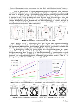 Design of Symmetric dispersion compensated, long haul, Single and Multichannel Optical Lightwave
www.iosrjournals.org 76 | Page
Now, the proposed model of 1700Km long symmetric dispersion Compensated system is analyzed
with 1Gbit rate and the results can be seen from fig.8. Even at 100% Dispersion Compensation and accounting
low bit rate the performance of Class-1 Partial response coding (Duo binary and Modified Duo binary) are not
satisfactory compared to traditional Line Codes RZ and NRZ. It is evident that even at 5mW the Quality factor
of Modified Duo binary Coding is 20 while other yielded very high. This is because Duo binary coding as a
multilevel coding requires high Signal to Noise ratio to yield same probability error as other formats does.
Although Duo binary and Modified Duo binary may have an excellent feature of ISI avoidance, dedication of
such high power for a single channel may not be appreciated on considering DWDM systems as it may lead to
high non-linearity accounting sum of powers of all channels.
Figure7. BER pattern for various formats at 5mW input Power
But on Considering NRZ and RZ they yield high Q-factor even at very low powers making themselves more
suitable for DWDM systems. So, the traditional Non-Return to Zero and Return to zero is focused for our model
and their results are produced in fig.11 and corresponding values to be referred in the appendix. At lower bit rate
of 2.5Gbps, RZ performed with high Q-factor of 28.64 at 2.5mW and NRZ with 26.03.
As, we are dealing with very long distance we could only differentiate the Q-factor of NRZ and RZ
only by difference of ~2. But we could ideally find the high performance Q-factor of RZ in reduced distance
than our proposed model. When we analyze for 10Gbps compensated system, RZ which proved less in Quality
at 1.8W is raised to high Q value than NRZ when the power is increased, while the view is entirely upside down
on dealing with 20Gbps system even with full compensation where RZ entirely drops to Q-value of 3.36
(unacceptable range) while NRZ with 9.34 (appreciated range) at 2.5mW.
Figure8. Dispersion compensated link with various line codes for a) Lower input power b) higher input power
Figure9. Bit Error Rate pattern of NRZ (figures 1, 2 and 3) and RZ (figures 4, 5 and 6) Line Coders.
10Gb/s
Modified
Duobinary
Duobinary
NRZ RZ
a
b
2.5Gb/s 20Gb/s20Gb/s 2.5Gb/s 10Gb/s
 