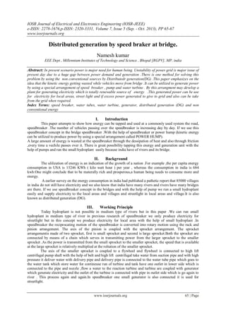 IOSR Journal of Electrical and Electronics Engineering (IOSR-JEEE)
e-ISSN: 2278-1676,p-ISSN: 2320-3331, Volume 7, Issue 5 (Sep. - Oct. 2013), PP 65-67
www.iosrjournals.org
www.iosrjournals.org 65 | Page
Distributed generation by speed braker at bridge.
Namesh kumar
EEE Dept , Millennium Institutes of Technology and Science , Bhopal [RGPV], MP, india
Abstract: In present scenario power is major need for human being. Unstability of power grid is major issue of
present day due to a huge gap between power demand and generation .There is one method for solving this
problem by using the non conventional sources by Distributedr generation(DG) .This paper emphasizes on the
idea that the kinetic energy getting wasted while vehicles move from bridge .It can be utilized to generate power
by using a special arrangement of speed breaker , pump and water turbine . By this arrangment may develop a
plant for generating electricity which is totally renewable source of energy .This generated power can be use
for electricity for local areas, street light and if excess power generated to give to grid and also can be take
from the grid when required.
Index Terms: speed breaker, water tubes, water turbine, generator, distributed generation (DG) and non
conventional energy
I. Introduction
This paper attempts to show how energy can be tapped and used at a commonly used system the road,
speedbreaker .The number of vehicles passing over the speedbreaker is increasing day by day. If we use this
speedbreaker concept in the bridge speedbreaker .With the help of speedbreaker or power hump (kinetic energy
can be utilized to produce power by using a special arrangement called POWER HUMP).
A large amount of energy is wasted at the speedbreaker through the dessipation of heat and also through friction
,every time a vechile passes over it. There is great possibility tapping this energy and generation unit with the
help of pumps and run the small hydroplant easily because india have of rivers and its bridge.
II. Background
The ulilization of energy is an indication of the growth of a nation .For example ,the per capita energy
consumption in USA is 13246 KWh ( kilo watt hour ) per year , whereas the consumption in india is 684
kwh.One might conclude that to be materally rich and prosperous,a human being needs to consume more and
energy.
A earlier survey on the energy consumption in india had published a pathetic report that 85000 villages
in india do not still have electricity and we also know that india have many rivers and rivers have many bridges
are there. If we use speedbreaker concept in the bridges and with the help of pump we run a small hydroplant
easily and supply electricity to the local areas and villages and streetlight in local areas and village.It is also
known as distributed generation (DG).
III. Working Principle
Today hydroplant is not possible in medium type of rivers but in this paper .We can run small
hydroplant in medium type of river in previous research of speedbreaker we only produce electricity for
streetlight but in this concept we produce electricity for local area with the help of small hydroplant .In
speedbreaker the reciprocating motion of the speedbreaker is converted into rotary motion using the rack and
pinion arrangement. The axis of the pinion is coupled with the sprocket arrangement. The sprocket
arrangementis made of two sprocket, first is small sprocket and second is large sprocket.Both the sprocket are
connected by means of a chain which serves in transmitting power from the larger sprocket to the smaller
sprocket .As the power is transmitted from the small sprocket to the smaller sprocket, the speed that is available
at the large sprocket is relatively multiplied at the roltation of the smaller sprocket.
The axis of the smaller sprocket is coupled to a flywheel and flywheel is connected to high lift
centrifugal pump shaft with the help of belt and high lift centrifugal take water from suction pipe and with high
pressure it deliver water with delivery pipe and delivery pipe is connected to the water tube pipe which goes to
the water tank which store water for contineuse run of turbine and tank have one outlet in lower side which is
connected to the pipe and nozzle ,flow a water to the reaction turbine and turbine are coupled with generator
which generate electricity and the outlet of the turbine is connected with pipe in outlet side which is go again to
river . This process again and again.In speedbreaker one small generator is also connected it is used for
streetlight.
 