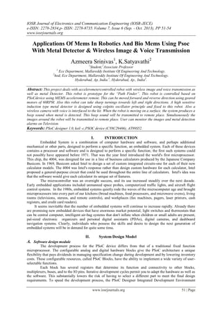 IOSR Journal of Electronics and Communication Engineering (IOSR-JECE)
e-ISSN: 2278-2834,p- ISSN: 2278-8735. Volume 7, Issue 6 (Sep. - Oct. 2013), PP 51-54
www.iosrjournals.org
www.iosrjournals.org 51 | Page
Applications Of Mems In Robotics And Bio Mems Using Psoc
With Metal Detector & Wireless Image & Voice Transmission
Azmeera Srinivas1
, K.Satyavathi2
1
Student,2
Associate Professor
1
Ece Department, Mallareddy Institute Of Engineering And Technology.
2
hod, Ece Department, Mallareddy Institute Of Engineering And Technology.
Hyderabad, Ap, India.1
, Hyderabad, Ap., India2
.
Abstract: This project deals with accelerometercontrolled robot with wireless image and voice transmission as
well as metal Detector. This robot is prototype for the “Path Finder”. This robot is controlled based on
PSoCdevice using MEMS accelerometer remote. This can be moved forward and reverse direction using geared
motors of 60RPM. Also this robot can take sharp turnings towards left and right directions. A high sensitive
induction type metal detector is designed using colpitts oscillator principle and fixed to this robot. Also a
wireless camera with voice is interfaced to the kit. When the robot is moving on a surface, the system produces a
beep sound when metal is detected. This beep sound will be transmitted to remote place. Simultaneously the
images around the robot will be transmitted to remote place. User can monitor the images and metal detection
alarms on Television.
Keywords: PSoC designer 1.0, keil -c,PSOC device (CY8C29466), AT89S52.
I. INTRODUCTION
Embedded System is a combination of computer hardware and software, and perhaps additional
mechanical or other parts, designed to perform a specific function, an embedded system. Each of these devices
contains a processor and software and is designed to perform a specific function; the first such systems could
not possibly have appeared before 1971. That was the year Intel introduced the world's first microprocessor.
This chip, the 4004, was designed for use in a line of business calculators produced by the Japanese Company
Busicom. In 1969, Busicom asked Intel to design a set of custom integrated circuits-one for each of their new
calculator models. The 4004 was Intel's response rather than design custom hardware for each calculator, Intel
proposed a general-purpose circuit that could be used throughout the entire line of calculators. Intel's idea was
that the software would give each calculator its unique set of features.
The microcontroller was an overnight success, and its use increased steadily over the next decade.
Early embedded applications included unmanned space probes, computerized traffic lights, and aircraft flight
control systems. In the 1980s, embedded systems quietly rode the waves of the microcomputer age and brought
microprocessors into every part of our kitchens (bread machines, food processors, and microwave ovens), living
rooms (televisions, stereos, and remote controls), and workplaces (fax machines, pagers, laser printers, cash
registers, and credit card readers).
It seems inevitable that the number of embedded systems will continue to increase rapidly. Already there
are promising new embedded devices that have enormous market potential; light switches and thermostats that
can be central computer, intelligent air-bag systems that don't inflate when children or small adults are present,
pal-sized electronic organizers and personal digital assistants (PDAs), digital cameras, and dashboard
navigation systems. Clearly, individuals who possess the skills and desire to design the next generation of
embedded systems will be in demand for quite some time.
II. System Design Model
A. Software design module
The development process for the PSoC device differs from that of a traditional fixed function
microprocessor. The configurable analog and digital hardware blocks give the PSoC architecture a unique
flexibility that pays dividends in managing specification change during development and by lowering inventory
costs. These configurable resources, called PSoC Blocks, have the ability to implement a wide variety of user-
selectable functions.
Each block has several registers that determine its function and connectivity to other blocks,
multiplexers, buses, and to the IO pins. Iterative development cycles permit you to adapt the hardware as well as
the software. This substantially lowers the risk of having to select a different part to meet the final design
requirements. To speed the development process, the PSoC Designer Integrated Development Environment
 