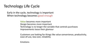 Technology	
  Life	
  Cycle
	
   Early	
  in	
  the	
  cycle,	
  technology	
  is	
  important	
  
	
   When	
  technology	
  becomes	
  good	
  enough	
  
Value	
  becomes	
  more	
  important	
  
Design	
  becomes	
  more	
  important	
  
Technology	
  is	
  no	
  longer	
  the	
  variable	
  that	
  controls	
  purchases	
  
Improvements	
  loose	
  their	
  glamour	
  
Customers	
  are	
  looking	
  for	
  things	
  like	
  value	
  convenience,	
  productivity,	
   
ease-­‐of-­‐use,	
  low-­‐cost,	
  reliability	
  
Emotions
 