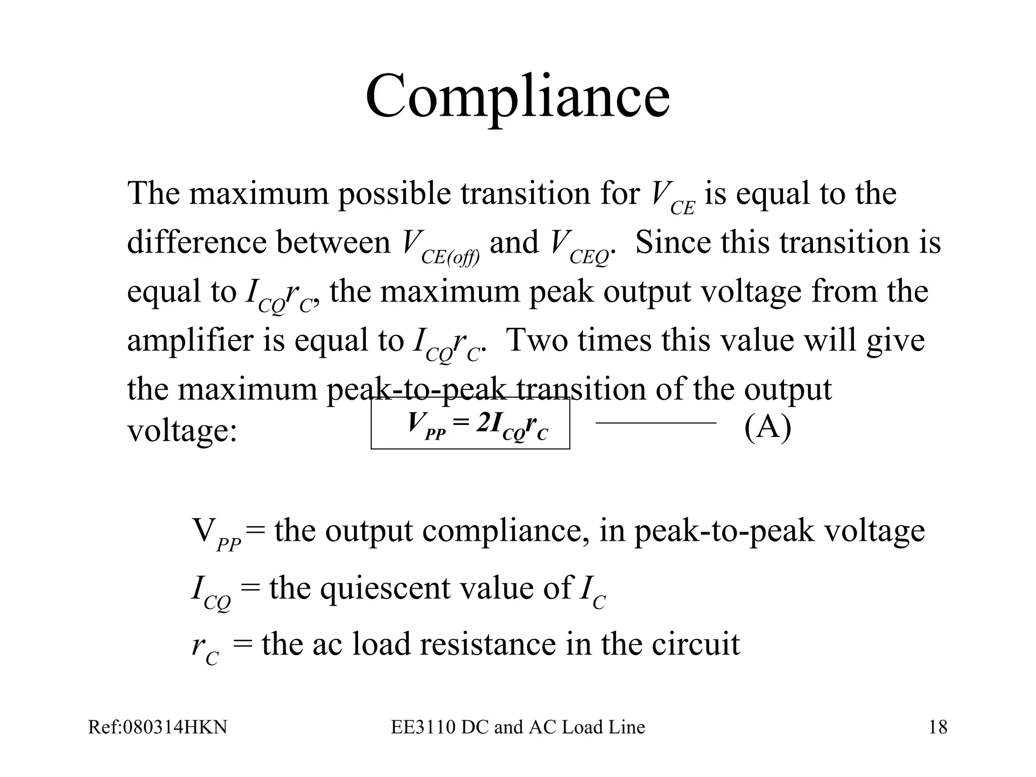 Compliance The maximum possible transition for  V CE  is equal to the difference between  V CE(off)  and  V CEQ .  Since this transition is equal to  I CQ r C , the maximum peak output voltage from the amplifier is equal to  I CQ r C .  Two times this value will give the maximum peak-to-peak transition of the output voltage: V PP  = the output compliance, in peak-to-peak voltage I CQ  = the quiescent value of  I C r C  = the ac load resistance in the circuit   (A) V PP  = 2I CQ r C 