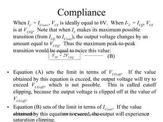 Compliance When  I C  = I C(sat) ­ ,  V CE  is ideally equal to 0V.  When  I­ C  = I CQ ,  V CE  is at  V CEQ .  Note that when  I C  makes its maximum possible transition (from  I CQ  to  I C(sat) ), the output voltage changes by an amount equal to  V CEQ .  Thus the maximum peak-to-peak transition would be equal to twice this value: Equation (A) sets the limit in terms of  V CE(off) .  If the value obtained by this equation is exceed, the output voltage will try to exceed  V CE(off) , which is not possible.  This is called cutoff clipping, because the output voltage is clipped off at the value of   V CE(off) . Equation (B) sets of the limit in terms of  I C(sat) .  If the value obtained by this equation is exceed, the output will experience saturation clipping.  (B) V PP  = 2V CEQ   