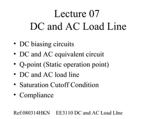 Lecture 07
       DC and AC Load Line
•   DC biasing circuits
•   DC and AC equivalent circuit
•   Q-point (Static operation point)
•   DC and AC load line
•   Saturation Cutoff Condition
•   Compliance

Ref:080314HKN    EE3110 DC and AC Load Line
                                        1
 