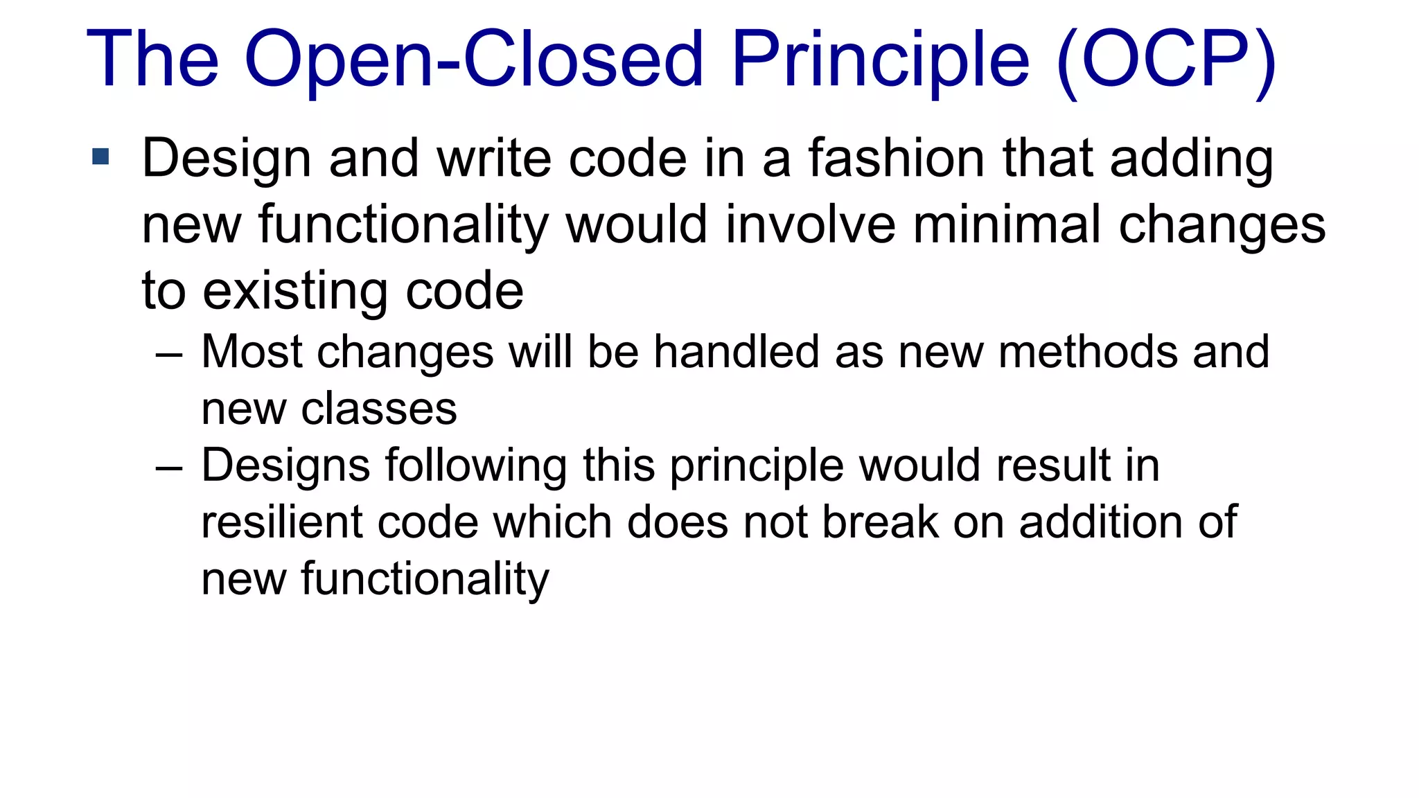 The Open-Closed Principle (OCP)
 Design and write code in a fashion that adding
new functionality would involve minimal changes
to existing code
– Most changes will be handled as new methods and
new classes
– Designs following this principle would result in
resilient code which does not break on addition of
new functionality
 