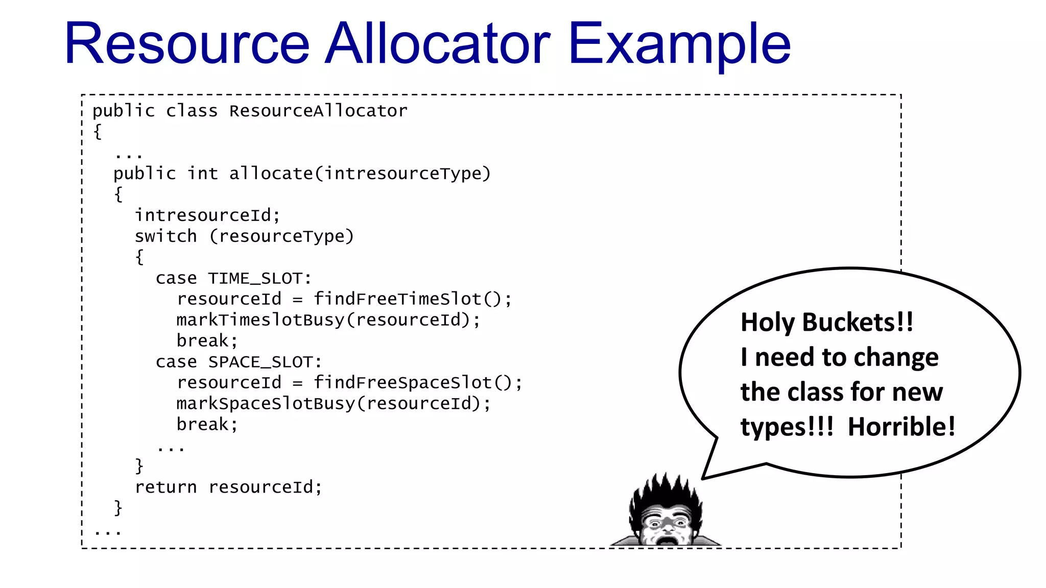 public class ResourceAllocator
{
...
public int allocate(intresourceType)
{
intresourceId;
switch (resourceType)
{
case TIME_SLOT:
resourceId = findFreeTimeSlot();
markTimeslotBusy(resourceId);
break;
case SPACE_SLOT:
resourceId = findFreeSpaceSlot();
markSpaceSlotBusy(resourceId);
break;
...
}
return resourceId;
}
...
Resource Allocator Example
Holy Buckets!!
I need to change
the class for new
types!!! Horrible!
 