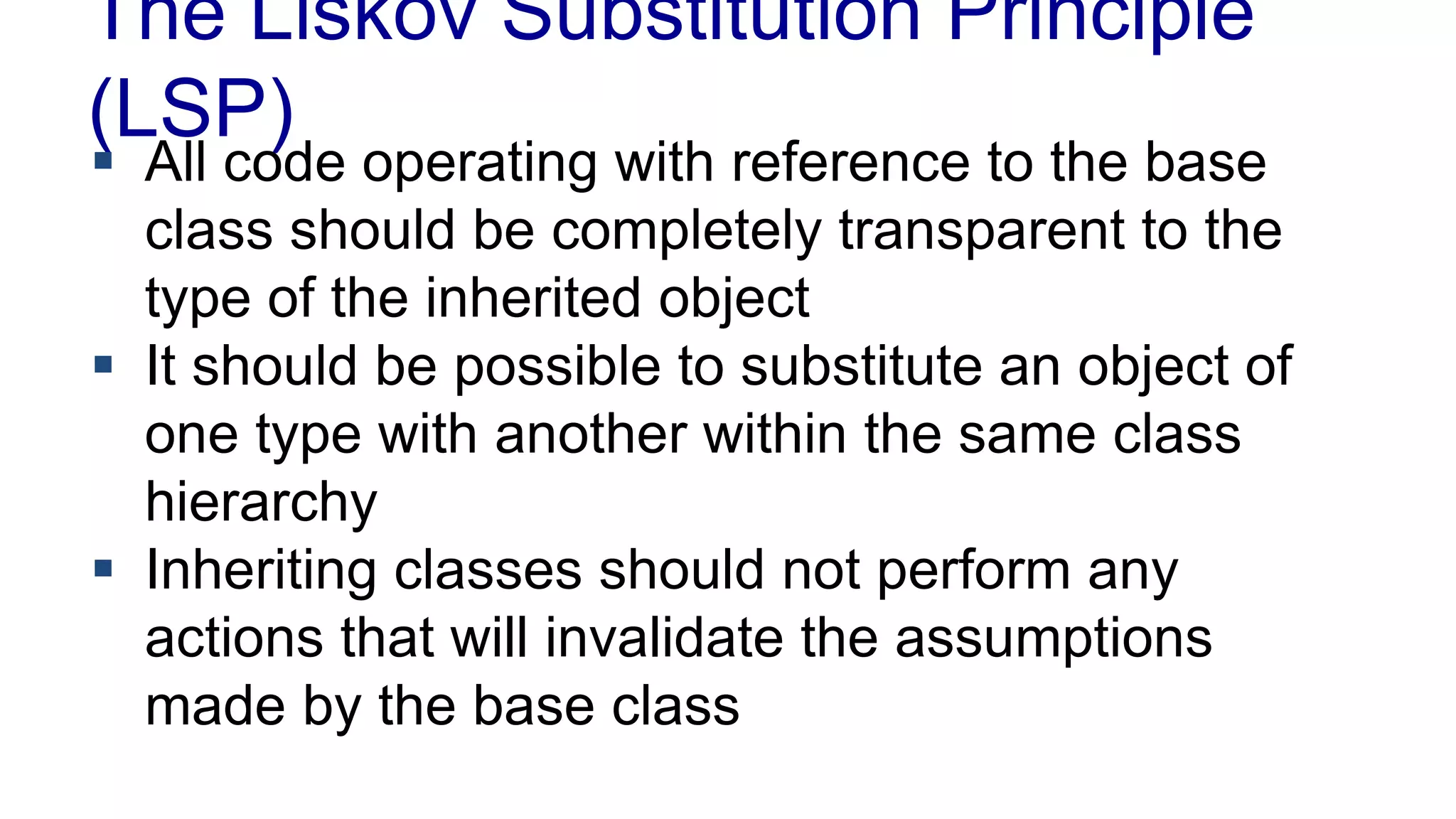 The Liskov Substitution Principle
(LSP)
 All code operating with reference to the base
class should be completely transparent to the
type of the inherited object
 It should be possible to substitute an object of
one type with another within the same class
hierarchy
 Inheriting classes should not perform any
actions that will invalidate the assumptions
made by the base class
 
