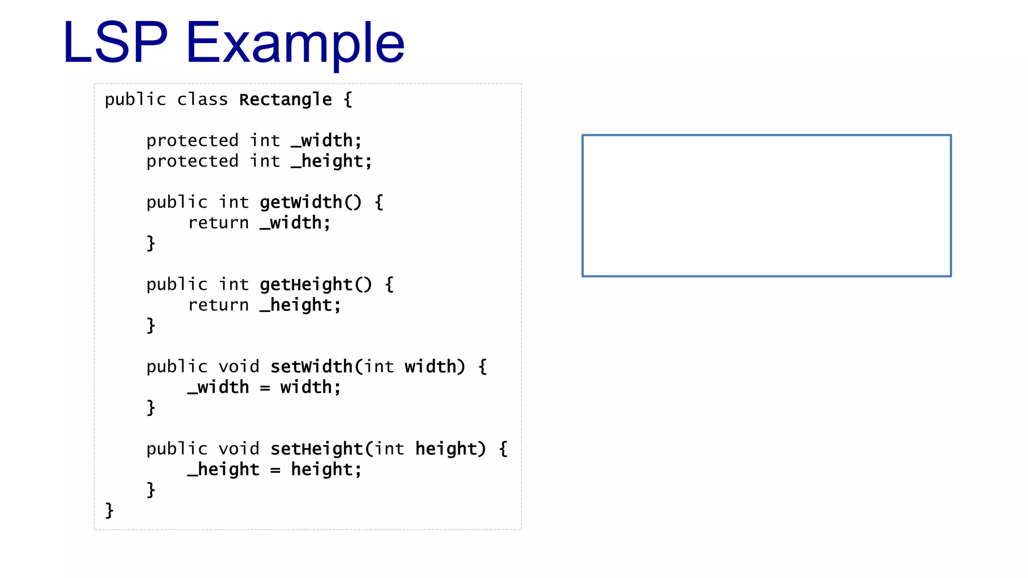 LSP Example
public class Rectangle {
protected int _width;
protected int _height;
public int getWidth() {
return _width;
}
public int getHeight() {
return _height;
}
public void setWidth(int width) {
_width = width;
}
public void setHeight(int height) {
_height = height;
}
}
 
