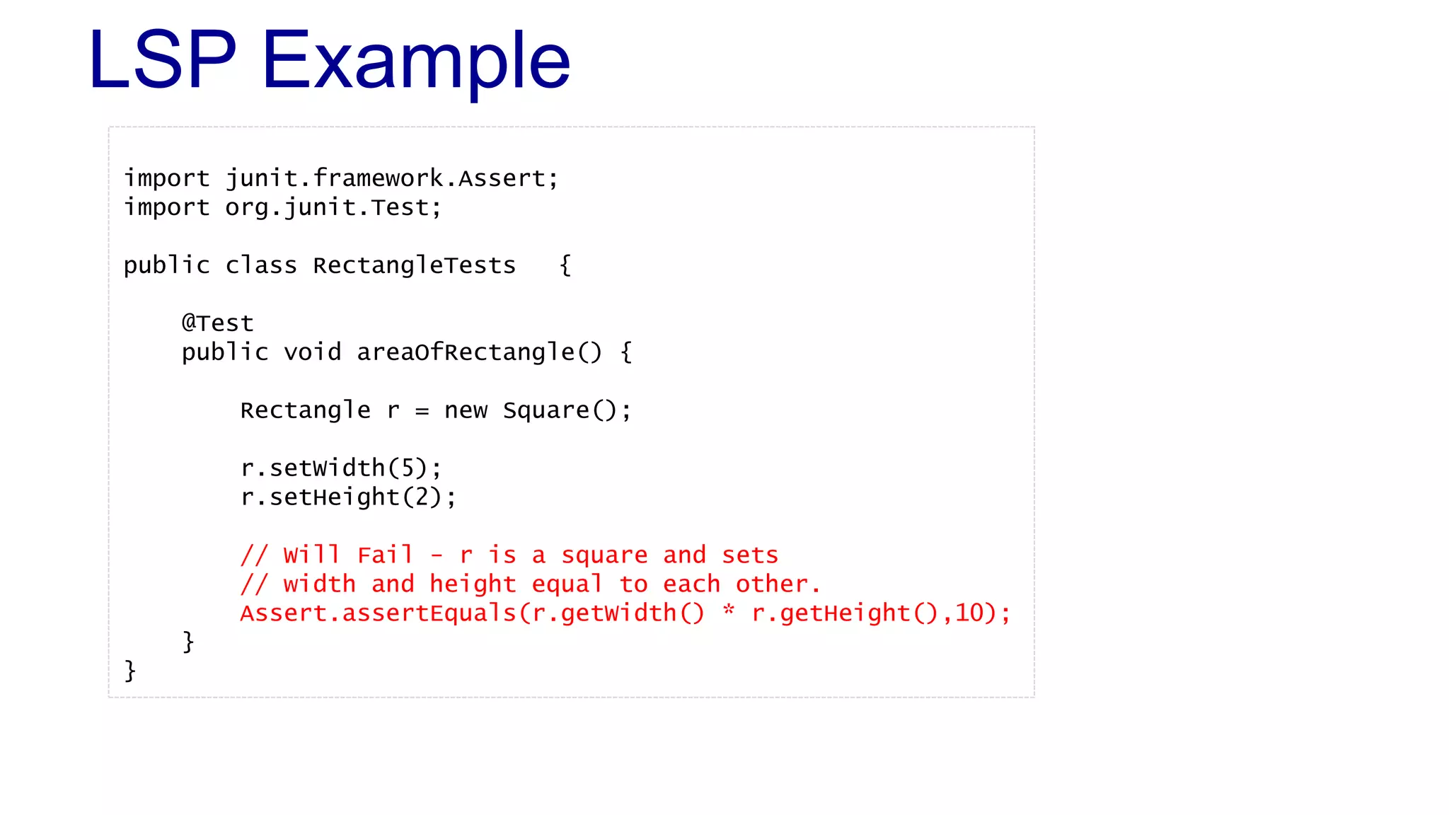 LSP Example
import junit.framework.Assert;
import org.junit.Test;
public class RectangleTests {
@Test
public void areaOfRectangle() {
Rectangle r = new Square();
r.setWidth(5);
r.setHeight(2);
// Will Fail - r is a square and sets
// width and height equal to each other.
Assert.assertEquals(r.getWidth() * r.getHeight(),10);
}
}
 