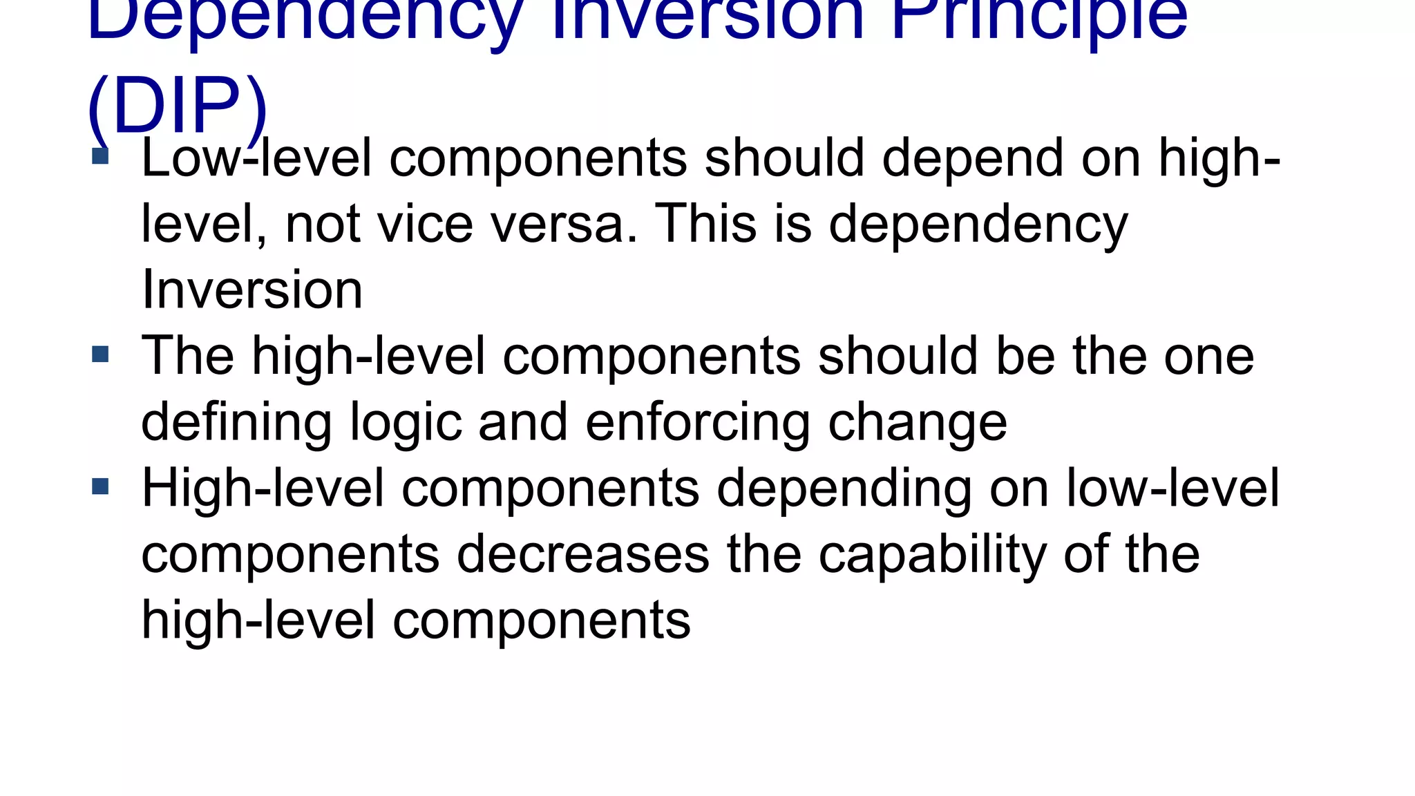 Dependency Inversion Principle
(DIP)
 Low-level components should depend on high-
level, not vice versa. This is dependency
Inversion
 The high-level components should be the one
defining logic and enforcing change
 High-level components depending on low-level
components decreases the capability of the
high-level components
 