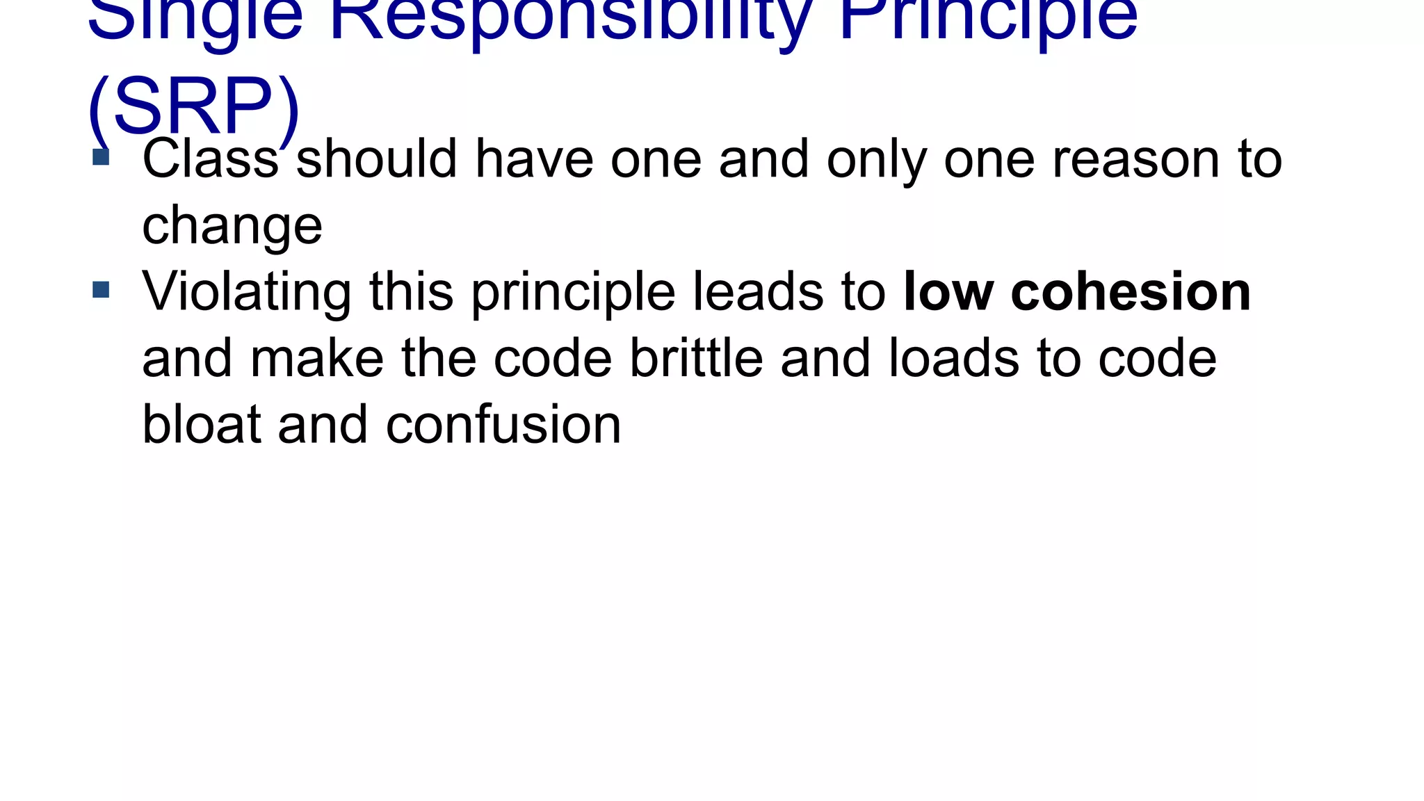 Single Responsibility Principle
(SRP)
 Class should have one and only one reason to
change
 Violating this principle leads to low cohesion
and make the code brittle and loads to code
bloat and confusion
 