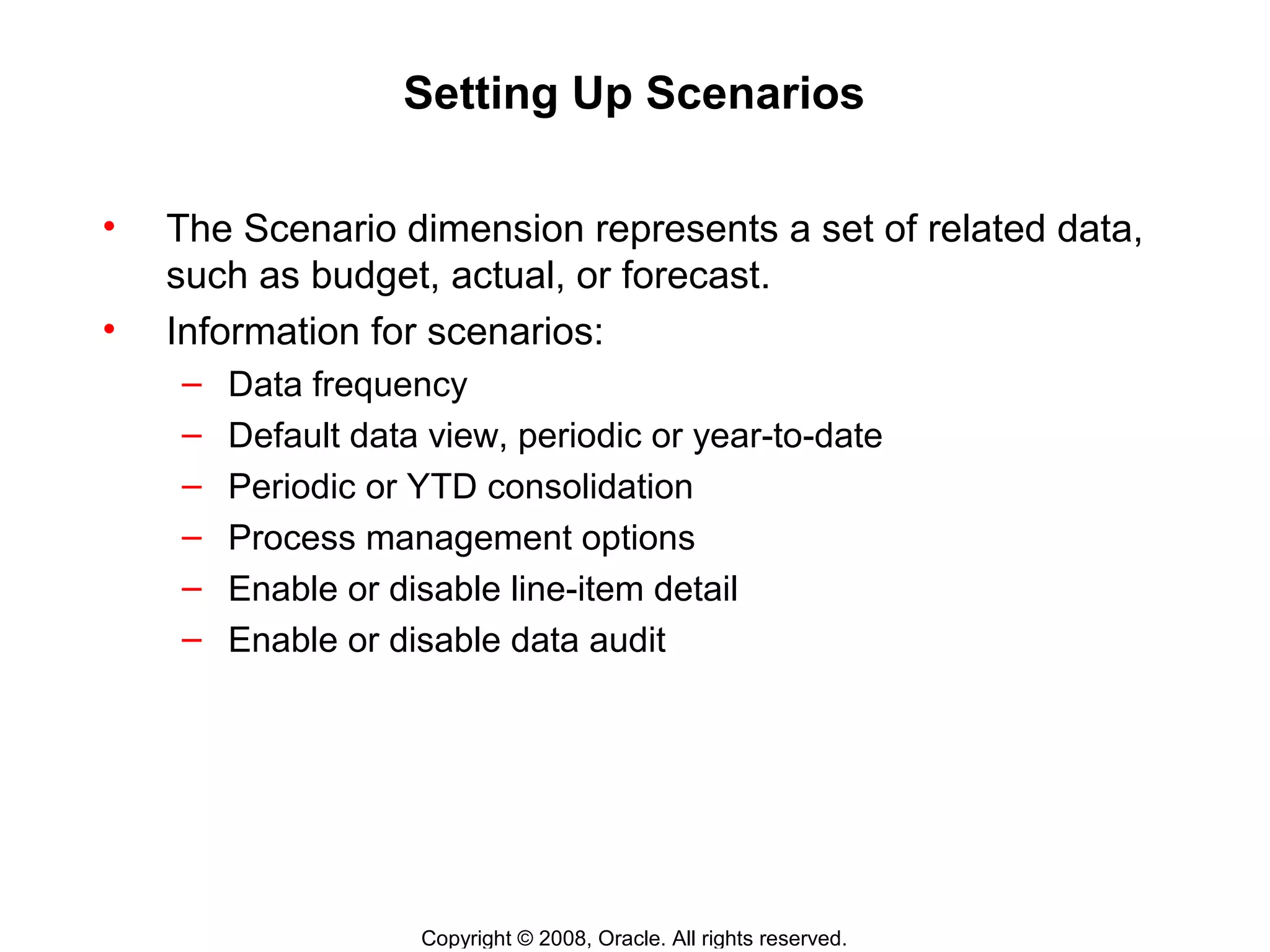 Copyright © 2008, Oracle. All rights reserved.
Setting Up Scenarios
• The Scenario dimension represents a set of related data,
such as budget, actual, or forecast.
• Information for scenarios:
– Data frequency
– Default data view, periodic or year-to-date
– Periodic or YTD consolidation
– Process management options
– Enable or disable line-item detail
– Enable or disable data audit
 