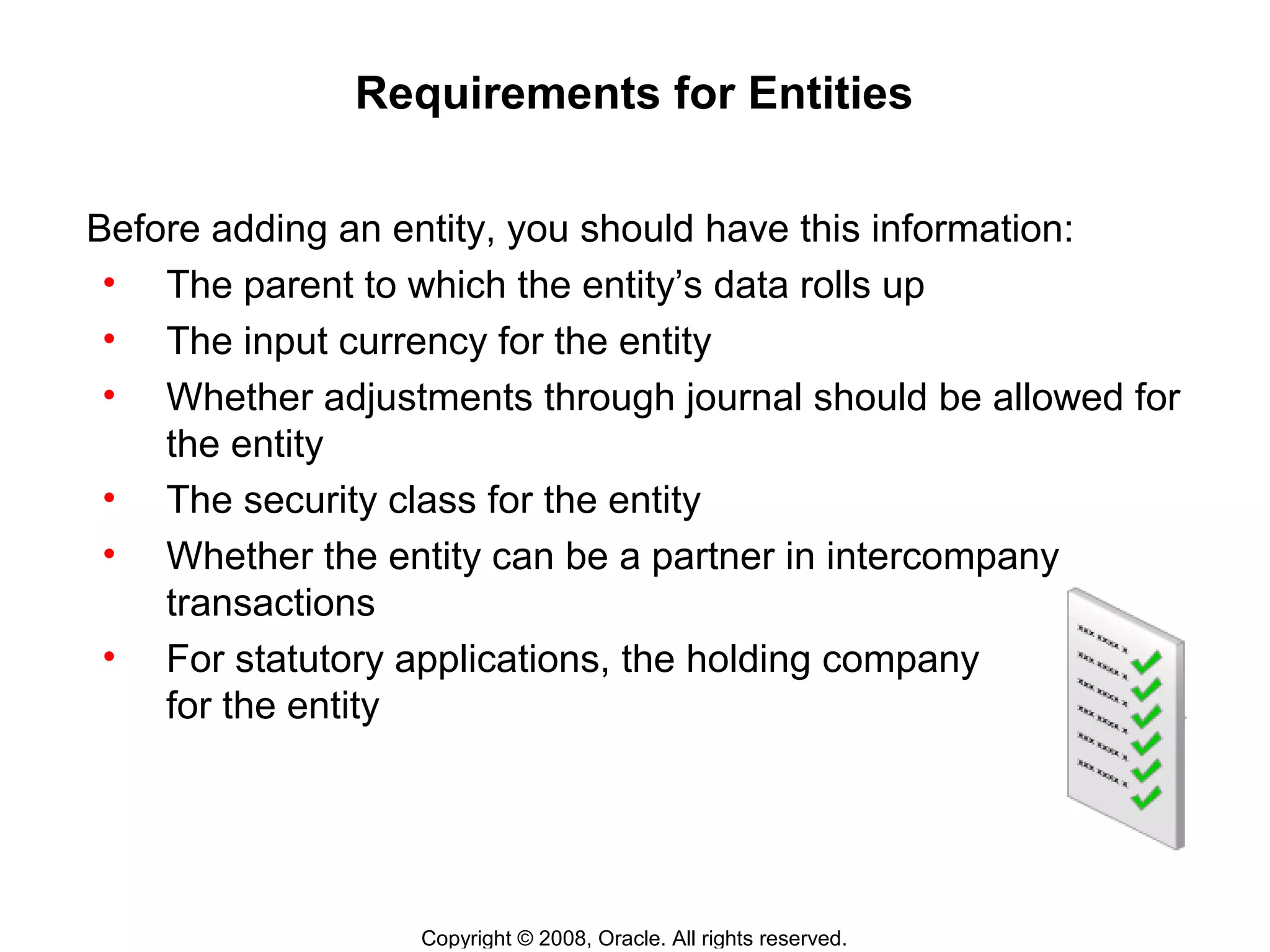 Copyright © 2008, Oracle. All rights reserved.
Requirements for Entities
Before adding an entity, you should have this information:
• The parent to which the entity’s data rolls up
• The input currency for the entity
• Whether adjustments through journal should be allowed for
the entity
• The security class for the entity
• Whether the entity can be a partner in intercompany
transactions
• For statutory applications, the holding company
for the entity
 