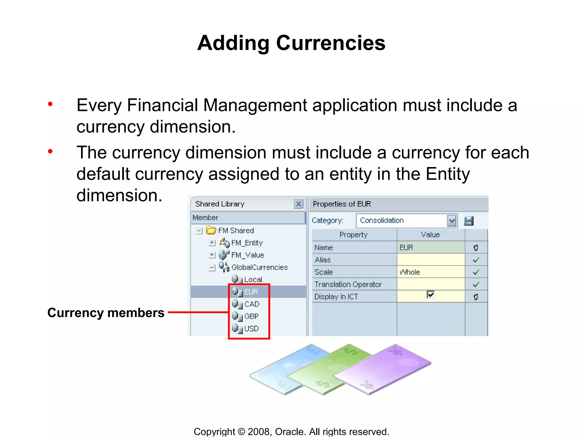 Copyright © 2008, Oracle. All rights reserved.
Adding Currencies
• Every Financial Management application must include a
currency dimension.
• The currency dimension must include a currency for each
default currency assigned to an entity in the Entity
dimension.
Currency members
 