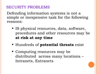 SECURITY PROBLEMS Defending information systems is not a simple or inexpensive task for the following reasons: IS physical resources, data, software, procedures and other resources may be  at   risk at any time Hundreds of  potential threats  exist Computing resources may be distributed  across many locations – Intranets, Extranets 
