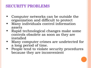 SECURITY PROBLEMS Computer networks can be outside the organization and difficult to protect Many individuals control information assets Rapid technological changes make some controls obsolete as soon as they are installed Many computer crimes are undetected for a long period of time. People tend to violate security procedures because the y  are inconvenient 