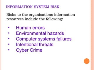 INFORMATION SYSTEM RISK Risks to the organisations information resources include the following: Human errors Environmental hazards Computer systems failures Intentional threats Cyber Crime 