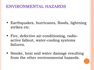 ENVIRONMENTAL HAZARDS Earthquakes, hurricanes, floods, lightning strikes etc. Fire, defective air-conditioning, radio-active fallout, water-cooling systems failures. Smoke, heat and water damage resulting  from the other environmental hazards. 