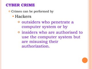 CYBER CRIME Crimes can be performed by  Hackers outsiders who penetrate a computer system or by  insiders who are authorised to use the computer system but are misusing their authorization.  