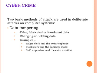 CYBER CRIME Two basic  methods of attack are  used in deliberate attacks on computer systems:  Data tampering False, fabricated or fraudulent data Changing or deleting data Examples –  Wages clerk and the extra employee Stock clerk and the damaged stock Shift supervisor and the extra overtime 