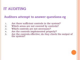IT AUDITING Auditors attempt to answer questions eg Are there sufficient controls in the system? Which areas are not covered by controls? Which controls are not necessary ? Are the controls implemented properly? Are the controls effective; do they check the output of the system? 