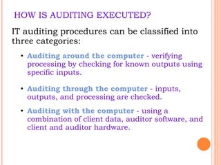 HOW IS AUDITING EXECUTED? IT auditing procedures can be classified into three categories:  Auditing around the computer  - verifying processing by checking for known outputs using specific inputs.  Auditing through the computer  - inputs, outputs, and processing are checked.  Auditing with the computer  - using a combination of client data, auditor software, and client and auditor hardware.  