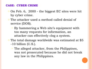 CASE:  CYBER CRIME   On  Feb . 6,  2000  -  the biggest  EC  sites were  hit by cyber crime .  The attacker used a method called denial of service (DOS).  By hammering a Web site’s equipment with too many requests for information, an attacker can effectively clog a system.   The total damage worldwide was estimated at $5 -10 billion (U.S.). T he alleged attacker, from the Philippines, was not prosecuted because he did not break any law in the Philippines. 