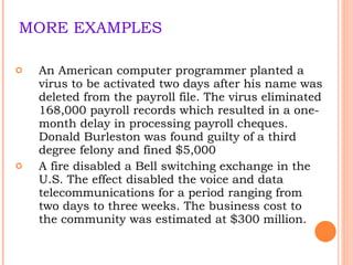 MORE EXAMPLES An American computer programmer planted a virus to be activated two days after his name was deleted from the payroll file. The virus eliminated 168,000 payroll records which resulted in a one-month delay in processing payroll cheques. Donald Burleston was found guilty of a third degree felony and fined $5,000 A fire disabled a Bell switching exchange in the U.S. The effect disabled the voice and data telecommunications for a period ranging from two days to three weeks. The business cost to the community was estimated at $300 million. 