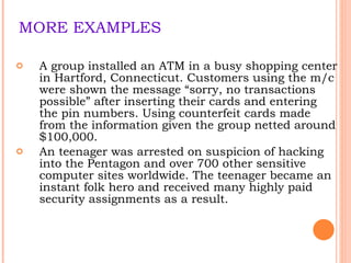 MORE EXAMPLES A group installed an ATM in a busy shopping center in Hartford, Connecticut. Customers using the m/c were shown the message “sorry, no transactions possible” after inserting their cards and entering the pin numbers. Using counterfeit cards made from the information given the group netted around $100,000. An teenager was arrested on suspicion of hacking into the Pentagon and over 700 other sensitive computer sites worldwide. The teenager became an instant folk hero and received many highly paid security assignments as a result. 