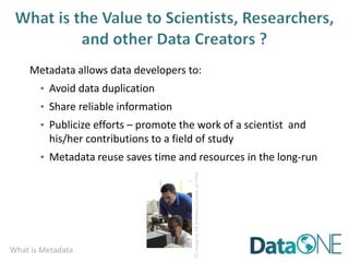 What is Metadata
Metadata allows data developers to:
• Avoid data duplication
• Share reliable information
• Publicize efforts – promote the work of a scientist and
his/her contributions to a field of study
• Metadata reuse saves time and resources in the long-run
CC
image
by
US
Embassy
Guyana
on
Flickr
 