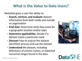 What is Metadata
Metadata gives a user the ability to:
• Search, retrieve, and evaluate dataset
information from both inside and outside
an organization
• Find data: Determine what data exists for
a geographic location and/or topic
• Determine applicability: Decide if a
dataset meets a particular need
• Discover how to acquire the dataset
identified; process and use the dataset
• Understand the dataset, including
definitions of column names, or expected
numerical ranges found in the data
CC
image
by
ASEE
on
Flickr
 