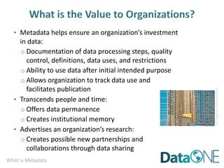 What is Metadata
• Metadata helps ensure an organization’s investment
in data:
o Documentation of data processing steps, quality
control, definitions, data uses, and restrictions
o Ability to use data after initial intended purpose
o Allows organization to track data use and
facilitates publication
• Transcends people and time:
o Offers data permanence
o Creates institutional memory
• Advertises an organization’s research:
o Creates possible new partnerships and
collaborations through data sharing
CC
image
by
mambol
on
Flickr
 