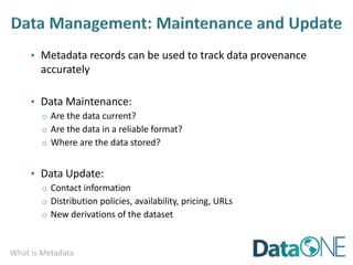 What is Metadata
• Metadata records can be used to track data provenance
accurately
• Data Maintenance:
o Are the data current?
o Are the data in a reliable format?
o Where are the data stored?
• Data Update:
o Contact information
o Distribution policies, availability, pricing, URLs
o New derivations of the dataset
 
