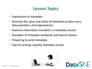What is Metadata
• Explanation of metadata
• Illustrate the value and utility of metadata to data users,
data providers, and organizations
• Examine information included in a metadata record
• Examples of metadata standards and how to choose
• Preparing to write metadata
• Tips for writing a quality metadata record
CC
image
by
Alec
Couros
on
Flickr
 