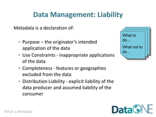 What is Metadata
Metadata is a declaration of:
• Purpose – the originator’s intended
application of the data
• Use Constraints - inappropriate applications
of the data
• Completeness - features or geographies
excluded from the data
• Distribution Liability - explicit liability of the
data producer and assumed liability of the
consumer
What to
do…
What not to
do…
 
