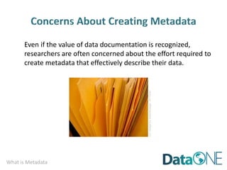 What is Metadata
Even if the value of data documentation is recognized,
researchers are often concerned about the effort required to
create metadata that effectively describe their data.
CC
image
by
waterlilysage
on
Flickr
 