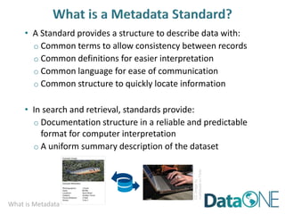 What is Metadata
• A Standard provides a structure to describe data with:
o Common terms to allow consistency between records
o Common definitions for easier interpretation
o Common language for ease of communication
o Common structure to quickly locate information
• In search and retrieval, standards provide:
o Documentation structure in a reliable and predictable
format for computer interpretation
o A uniform summary description of the dataset
CC
image
by
ccarlstead
on
Flickr
 