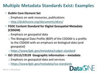 What is Metadata
• Dublin Core Element Set
o Emphasis on web resources, publications
o http://dublincore.org/documents/dces/
• FGDC Content Standard for Digital Geospatial Metadata
(CSDGM)
o Emphasis on geospatial data
o The Biological Data Profile (BDP) of the CSDGM is a profile
to the CSDGM with an emphasis on biological data (and
geospatial)
ohttps://www.fgdc.gov/metadata/csdgm-standard
• ISO 19115/19139 Geographic information – metadata
o Emphasis on geospatial data and services
o https://www.fgdc.gov/metadata/iso-standards
 