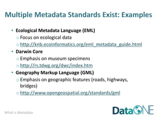 What is Metadata
• Ecological Metadata Language (EML)
o Focus on ecological data
o http://knb.ecoinformatics.org/eml_metadata_guide.html
• Darwin Core
oEmphasis on museum specimens
o http://rs.tdwg.org/dwc/index.htm
• Geography Markup Language (GML)
o Emphasis on geographic features (roads, highways,
bridges)
o http://www.opengeospatial.org/standards/gml
 