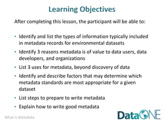 What is Metadata
After completing this lesson, the participant will be able to:
• Identify and list the types of information typically included
in metadata records for environmental datasets
• Identify 3 reasons metadata is of value to data users, data
developers, and organizations
• List 3 uses for metadata, beyond discovery of data
• Identify and describe factors that may determine which
metadata standards are most appropriate for a given
dataset
• List steps to prepare to write metadata
• Explain how to write good metadata
 