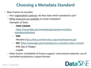 What is Metadata
• More Factors to consider:
o Your organization’s policies: do they state which standard to use?
o What resources are available to create metadata?
Examples of Tools:
• FGDC CSDGM:
- https://www.fgdc.gov/metadata/geospatial-metadata-
tools#availabletools
• EML:
- Morpho (http://knb.ecoinformatics.org/morphoportal.jsp)
• ISO: (http://www.fgdc.gov/metadata/iso-metadata-editor-review)
- XML Spy or Oxygen
- CatMD
o Other factors: Availability of human support; instructional materials; use of
controlled vocabularies; output formats
 