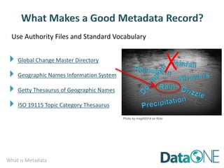 What is Metadata
Use Authority Files and Standard Vocabulary
Photo by mxgirl2014 on flickr
 Global Change Master Directory
 Geographic Names Information System
 Getty Thesaurus of Geographic Names
 ISO 19115 Topic Category Thesaurus
✗
 