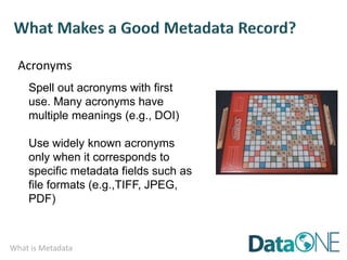 What is Metadata
Acronyms
Spell out acronyms with first
use. Many acronyms have
multiple meanings (e.g., DOI)
Use widely known acronyms
only when it corresponds to
specific metadata fields such as
file formats (e.g.,TIFF, JPEG,
PDF)
 