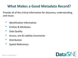 What is Metadata
Provide all of the critical information for discovery, understanding,
and reuse:
• Identification Information
• Entities & Attributes
• Data Quality
• Access, Use & Liability Constraints
• Distribution
• Spatial References
 