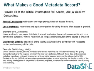 What is Metadata
Provide all of the critical information for: Access, Use, & Liability
Constraints
Access Constraints: restrictions and legal prerequisites for access the data.
Use Constraints: restrictions and legal prerequisites for using the data after access is granted.
Example: Use_Constraints:
Users are free to use, copy, distribute, transmit, and adapt the work for commercial and non-
commercial purposes, without restriction, as long as clear attribution of the source is provided.
Distribution Liability: statement of the liability assumed by the distributor with respect to
content and accuracy of the data.
Example: Distribution_Liability:
Unless otherwise stated, all data, metadata and related materials are considered to satisfy the quality
standards relative to the purpose for which the data were collected. Although these data and associated
metadata have been reviewed for accuracy and completeness and approved for release by the U.S.
Geological Survey (USGS), no warranty expressed or implied is made regarding the display or utility of the
data on any other system or for general or scientific purposes, nor shall the act of distribution constitute any
such warranty.
 