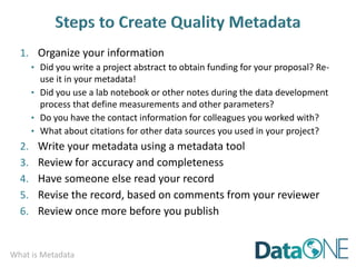 What is Metadata
1. Organize your information
• Did you write a project abstract to obtain funding for your proposal? Re-
use it in your metadata!
• Did you use a lab notebook or other notes during the data development
process that define measurements and other parameters?
• Do you have the contact information for colleagues you worked with?
• What about citations for other data sources you used in your project?
2. Write your metadata using a metadata tool
3. Review for accuracy and completeness
4. Have someone else read your record
5. Revise the record, based on comments from your reviewer
6. Review once more before you publish
 